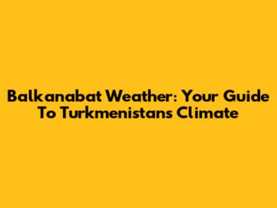 Balkanabat Weather: Your Guide To Turkmenistan's Climate