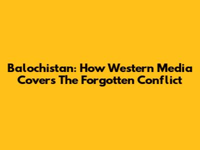 Balochistan: How Western Media Covers The Forgotten Conflict