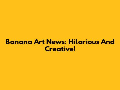 Banana Art News: Hilarious And Creative!
