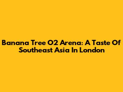 Banana Tree O2 Arena: A Taste Of Southeast Asia In London