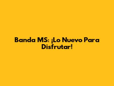 Banda MS: ¡Lo Nuevo Para Disfrutar!