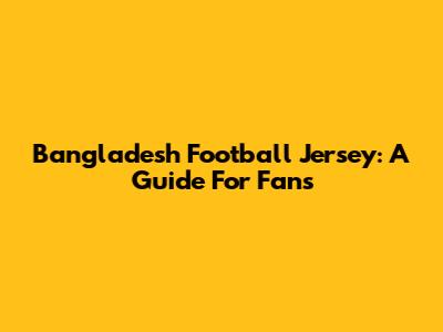 Bangladesh Football Jersey: A Guide For Fans
