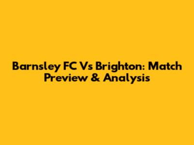 Barnsley FC Vs Brighton: Match Preview & Analysis