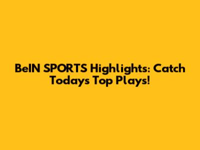 BeIN SPORTS Highlights: Catch Today's Top Plays!