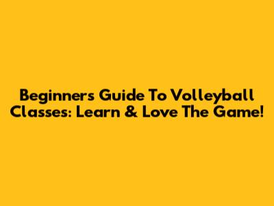 Beginner's Guide To Volleyball Classes: Learn & Love The Game!