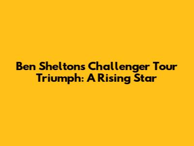 Ben Shelton's Challenger Tour Triumph: A Rising Star