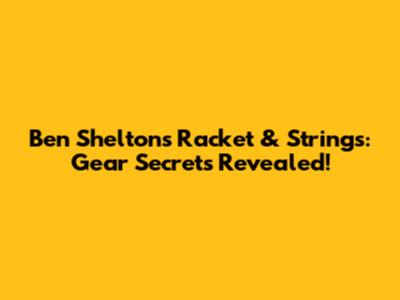 Ben Shelton's Racket & Strings: Gear Secrets Revealed!