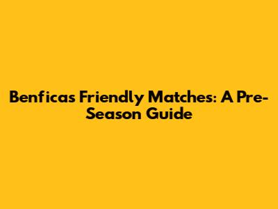 Benfica's Friendly Matches: A Pre-Season Guide