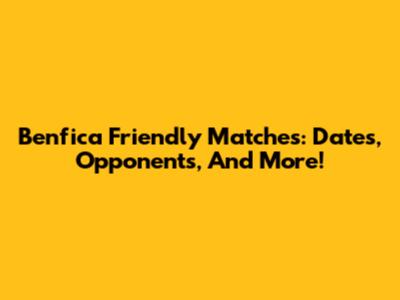 Benfica Friendly Matches: Dates, Opponents, And More!