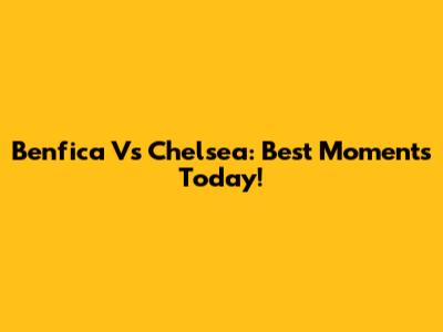 Benfica Vs Chelsea: Best Moments Today!