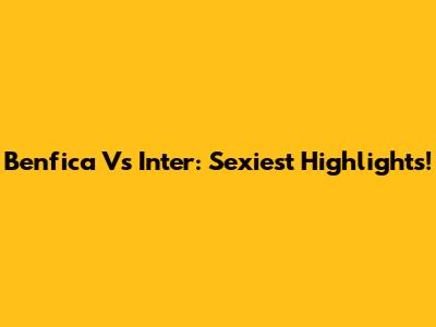 Benfica Vs Inter: Sexiest Highlights!