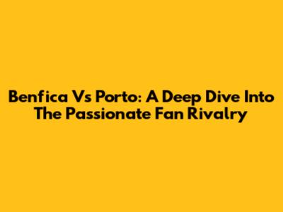 Benfica Vs Porto: A Deep Dive Into The Passionate Fan Rivalry