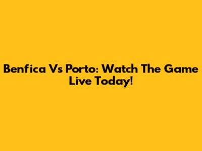 Benfica Vs Porto: Watch The Game Live Today!