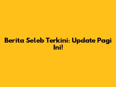 Berita Seleb Terkini: Update Pagi Ini!