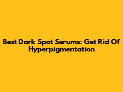 Best Dark Spot Serums: Get Rid Of Hyperpigmentation