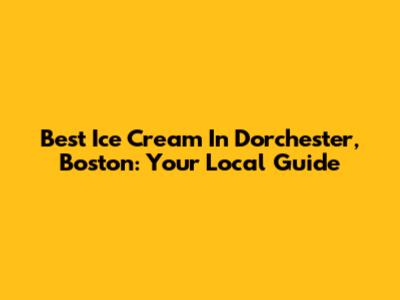 Best Ice Cream In Dorchester, Boston: Your Local Guide