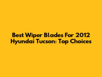 Best Wiper Blades For 2012 Hyundai Tucson: Top Choices