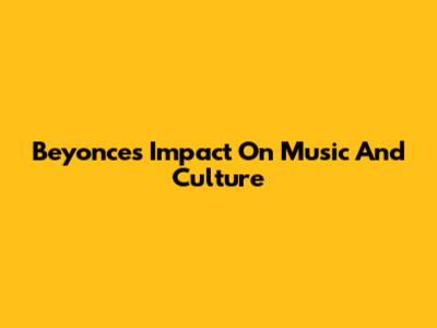 Beyonce's Impact On Music And Culture