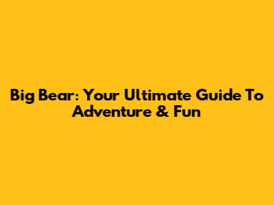 Big Bear: Your Ultimate Guide To Adventure & Fun