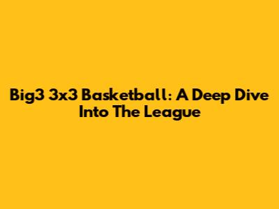Big3 3x3 Basketball: A Deep Dive Into The League