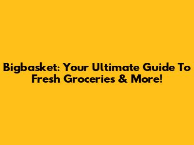 Bigbasket: Your Ultimate Guide To Fresh Groceries & More!