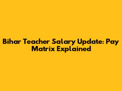 Bihar Teacher Salary Update: Pay Matrix Explained
