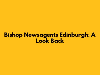 Bishop Newsagents Edinburgh: A Look Back