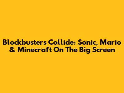 Blockbusters Collide: Sonic, Mario & Minecraft On The Big Screen