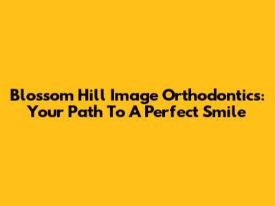 Blossom Hill Image Orthodontics: Your Path To A Perfect Smile