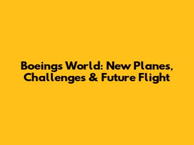 Boeing's World: New Planes, Challenges & Future Flight