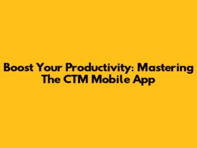 Boost Your Productivity: Mastering The CTM Mobile App
