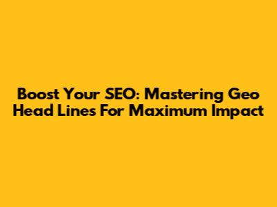 Boost Your SEO: Mastering Geo Head Lines For Maximum Impact