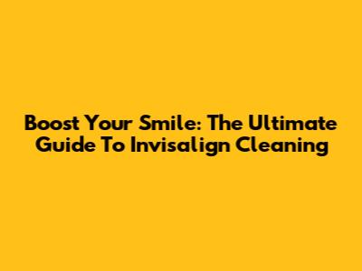 Boost Your Smile: The Ultimate Guide To Invisalign Cleaning
