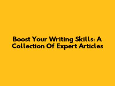 Boost Your Writing Skills: A Collection Of Expert Articles