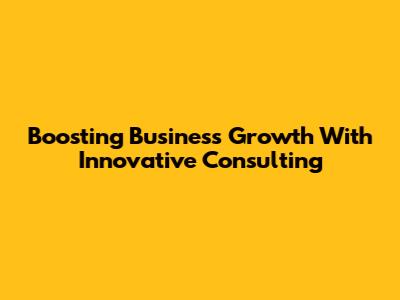 Boosting Business Growth With Innovative Consulting