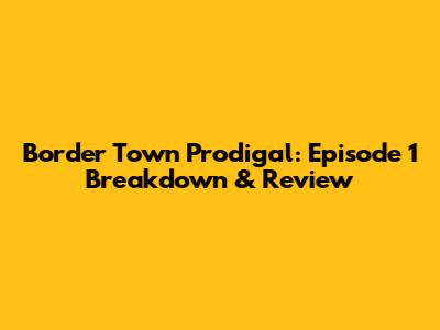 Border Town Prodigal: Episode 1 Breakdown & Review