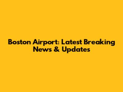 Boston Airport: Latest Breaking News & Updates