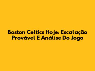 Boston Celtics Hoje: Escalação Provável E Análise Do Jogo