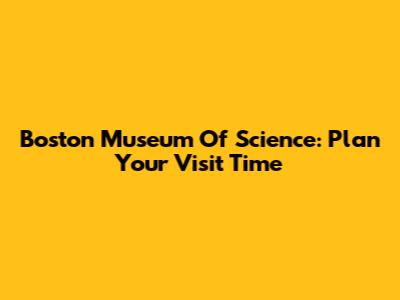 Boston Museum Of Science: Plan Your Visit Time