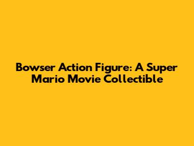 Bowser Action Figure: A Super Mario Movie Collectible