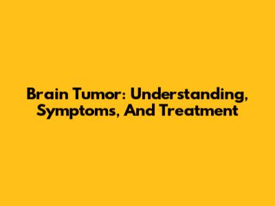 Brain Tumor: Understanding, Symptoms, And Treatment
