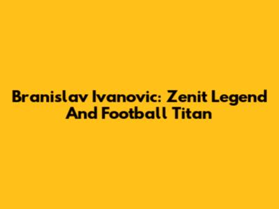 Branislav Ivanovic: Zenit Legend And Football Titan