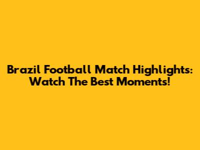 Brazil Football Match Highlights: Watch The Best Moments!