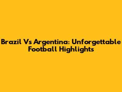 Brazil Vs Argentina: Unforgettable Football Highlights