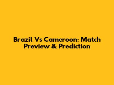 Brazil Vs Cameroon: Match Preview & Prediction