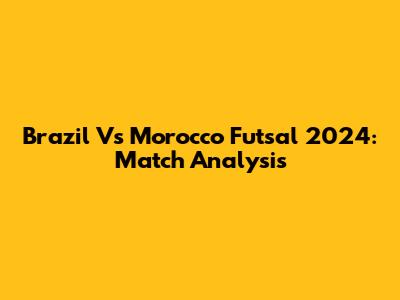 Brazil Vs Morocco Futsal 2024: Match Analysis