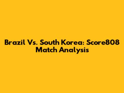 Brazil Vs. South Korea: Score808 Match Analysis