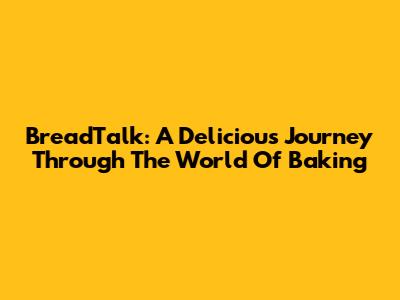BreadTalk: A Delicious Journey Through The World Of Baking