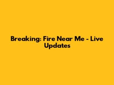 Breaking: Fire Near Me - Live Updates
