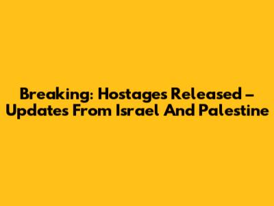 Breaking: Hostages Released – Updates From Israel And Palestine